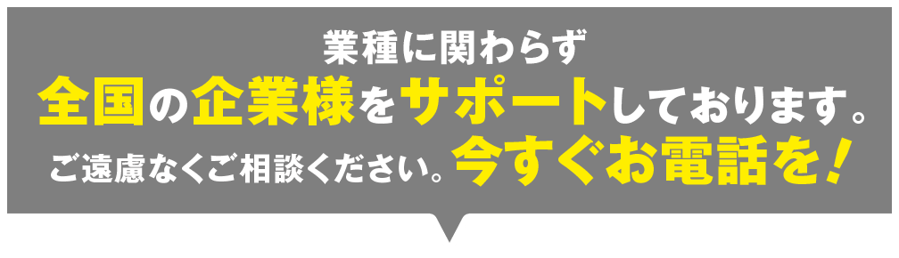 業種に関わらず全国の企業様をサポートしております。ご遠慮なくご相談ください。今すぐお電話を！