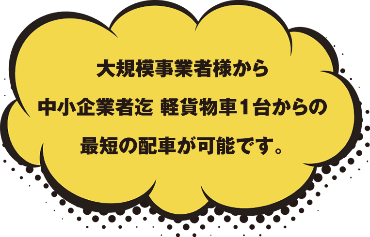 大規模事業者様から中小企業様迄軽貨物車1台からの最短の配送が可能です。